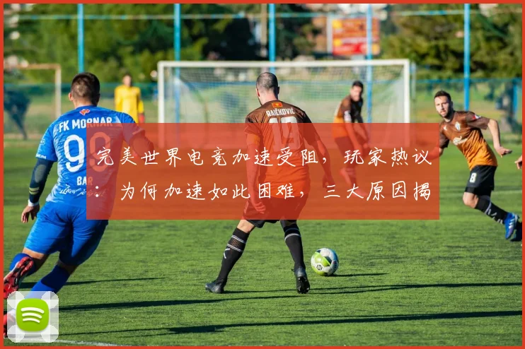 完美世界电竞加速受阻，玩家热议：为何加速如此困难，三大原因揭秘
