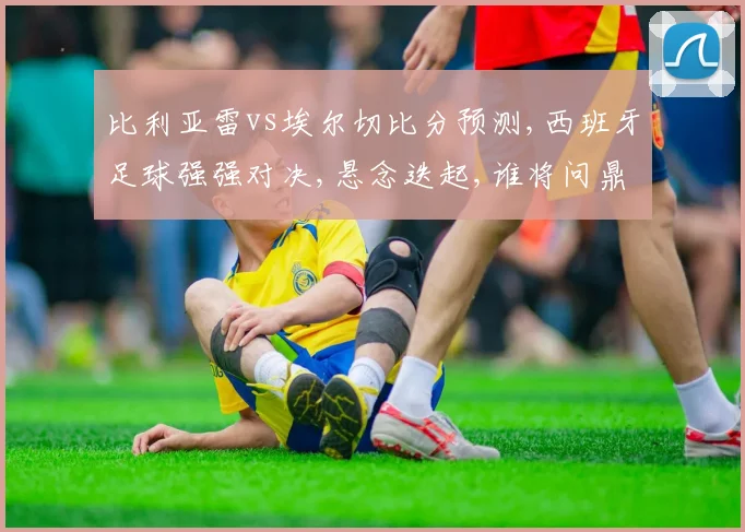 比利亚雷vs埃尔切比分预测,西班牙足球强强对决,悬念迭起,谁将问鼎胜利