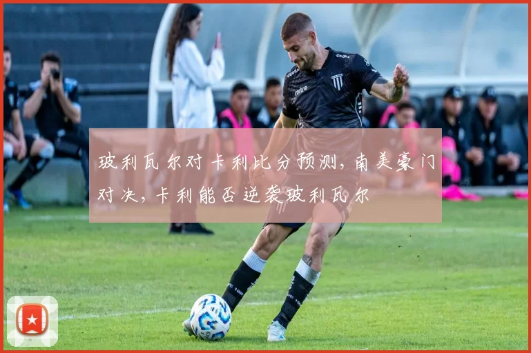 玻利瓦尔对卡利比分预测,南美豪门对决,卡利能否逆袭玻利瓦尔